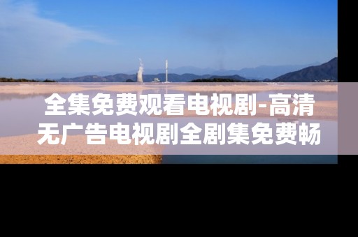全集免费观看电视剧-高清无广告电视剧全剧集免费畅享 全集免费观看电视剧-高清无广告电视剧全剧集免费畅享