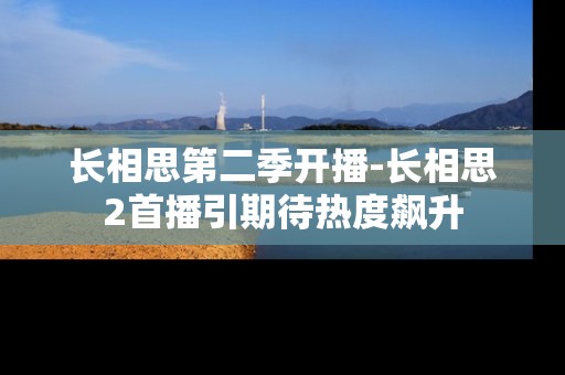 长相思第二季开播-长相思2首播引期待热度飙升 长相思第二季开播-长相思2首播引期待热度飙升