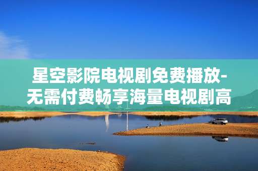 星空影院电视剧免费播放-无需付费畅享海量电视剧高清资源