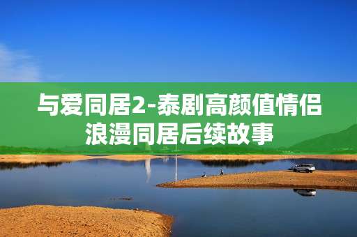 与爱同居2-泰剧高颜值情侣浪漫同居后续故事