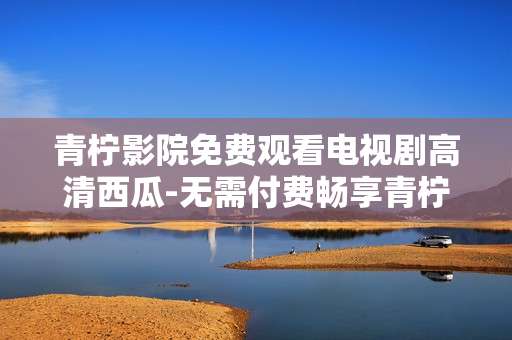 青柠影院免费观看电视剧高清西瓜-无需付费畅享青柠影院高清西瓜剧资源