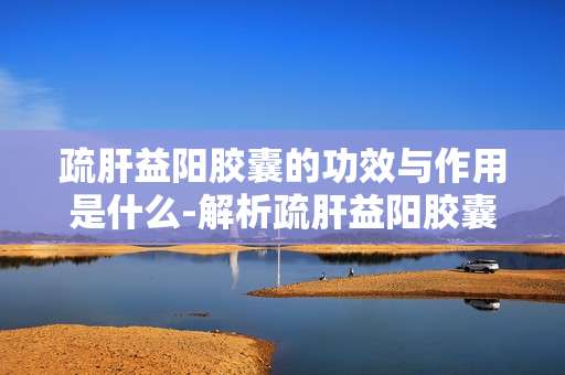疏肝益阳胶囊的功效与作用是什么-解析疏肝益阳胶囊对身体多方面益处