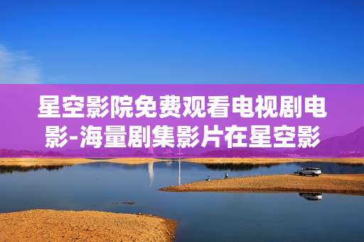 星空影院免费观看电视剧电影-海量剧集影片在星空影院免费用心赏