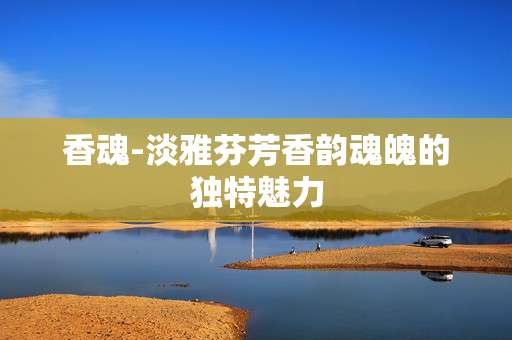 香魂-淡雅芬芳香韵魂魄的独特魅力