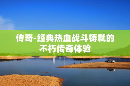 传奇-经典热血战斗铸就的不朽传奇体验 传奇-经典热血战斗铸就的不朽传奇体验
