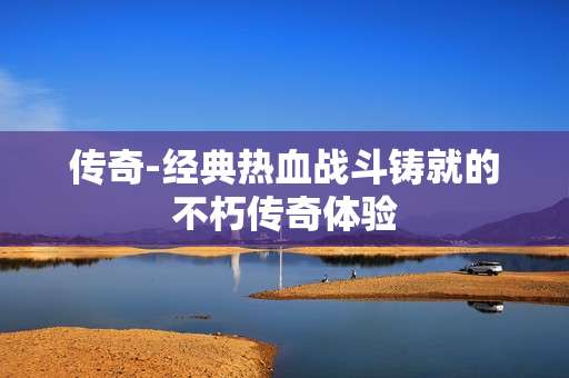 传奇-经典热血战斗铸就的不朽传奇体验