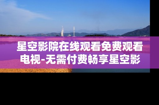 星空影院在线观看免费观看电视-无需付费畅享星空影院海量电视资源