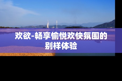 欢欲-畅享愉悦欢快氛围的别样体验
