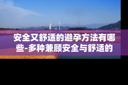 安全又舒适的避孕方法有哪些-多种兼顾安全与舒适的避孕途径
