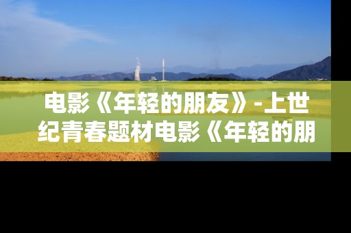 电影《年轻的朋友》-上世纪青春题材电影《年轻的朋友》魅力展现