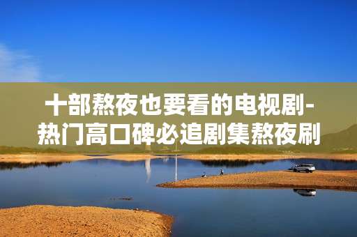 十部熬夜也要看的电视剧-热门高口碑必追剧集熬夜刷不停