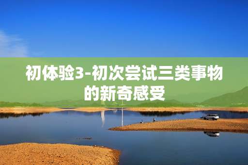 初体验3-初次尝试三类事物的新奇感受