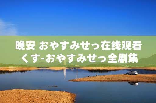 晚安 おやすみせっ在线观看くす-おやすみせっ全剧集高清免费线上赏