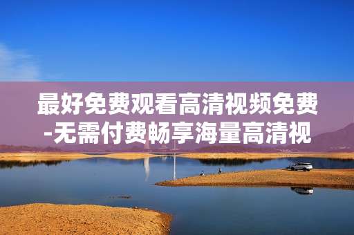 最好免费观看高清视频免费-无需付费畅享海量高清视频资源