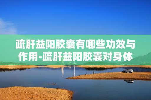 疏肝益阳胶囊有哪些功效与作用-疏肝益阳胶囊对身体各方面的益处体现