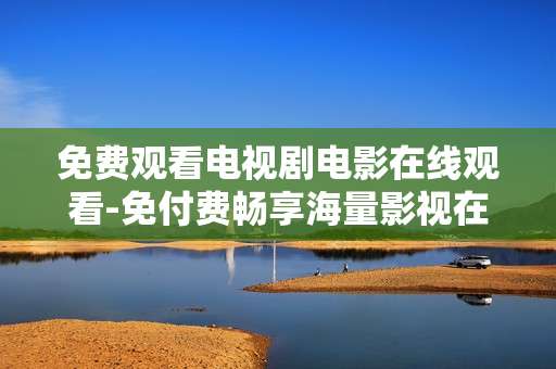 免费观看电视剧电影在线观看-免付费畅享海量影视在线播放资源