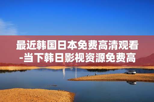 最近韩国日本免费高清观看-当下韩日影视资源免费高清在线赏看