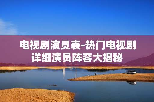 电视剧演员表-热门电视剧详细演员阵容大揭秘