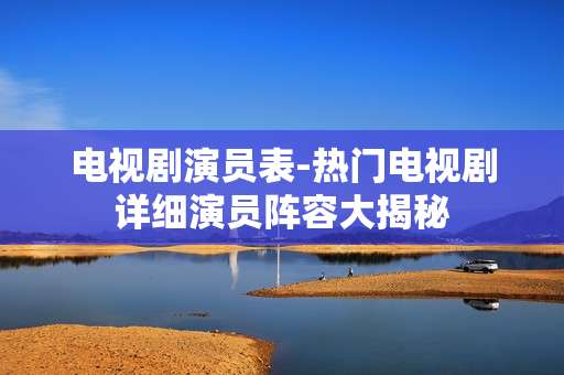 电视剧演员表-热门电视剧详细演员阵容大揭秘
