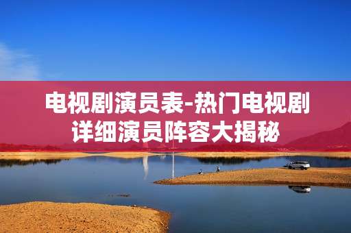 电视剧演员表-热门电视剧详细演员阵容大揭秘