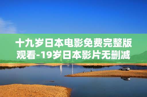十九岁日本电影免费完整版观看-19岁日本影片无删减全片在线免费看