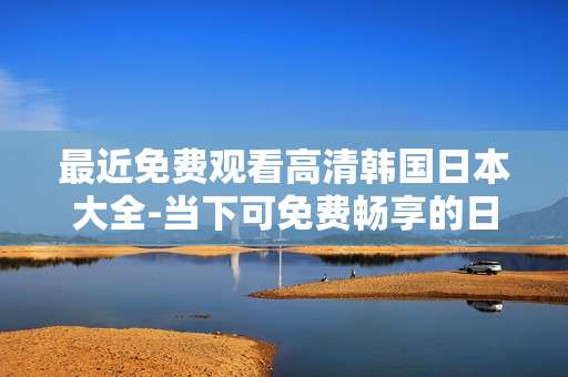 最近免费观看高清韩国日本大全-当下可免费畅享的日韩高清影视资源集