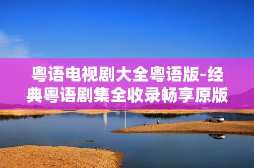 粤语电视剧大全粤语版-经典粤语剧集全收录畅享原版韵味