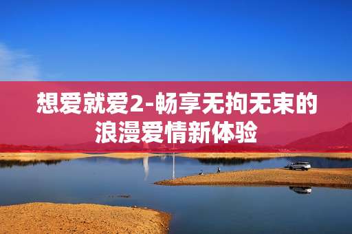 想爱就爱2-畅享无拘无束的浪漫爱情新体验