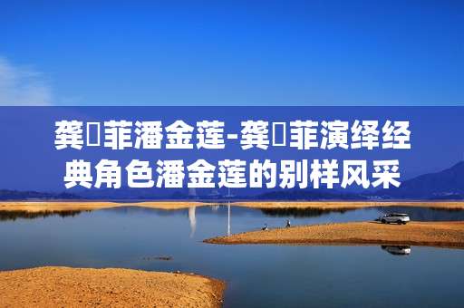 龚玥菲潘金莲-龚玥菲演绎经典角色潘金莲的别样风采