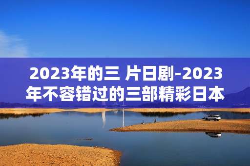 2023年的三 片日剧-2023年不容错过的三部精彩日本剧集