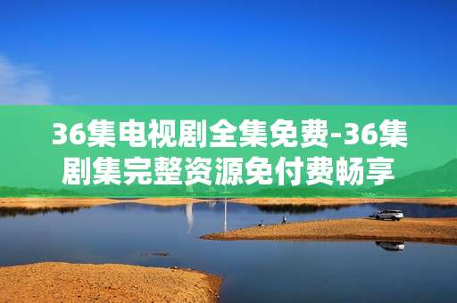 36集电视剧全集免费-36集剧集完整资源免付费畅享