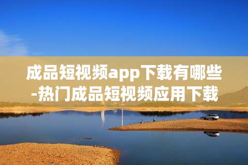 成品短视频app下载有哪些-热门成品短视频应用下载推荐 成品短视频app下载有哪些-热门成品短视频应用下载推荐