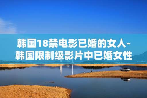 韩国18禁电影已婚的女人-韩国限制级影片中已婚女性的故事