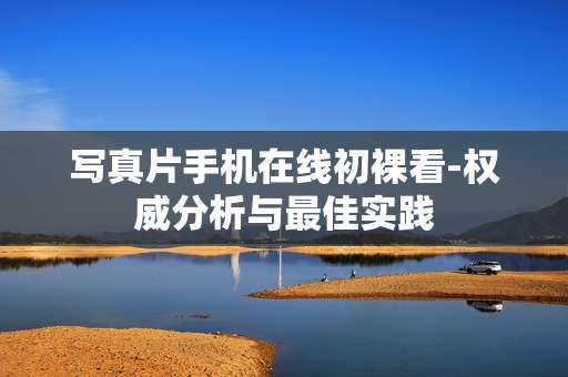 写真片手机在线初裸看-权威分析与最佳实践 写真片手机在线初裸看-权威分析与最佳实践