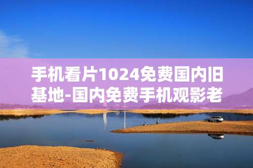 手机看片1024免费国内旧基地-国内免费手机观影老站点资源汇总