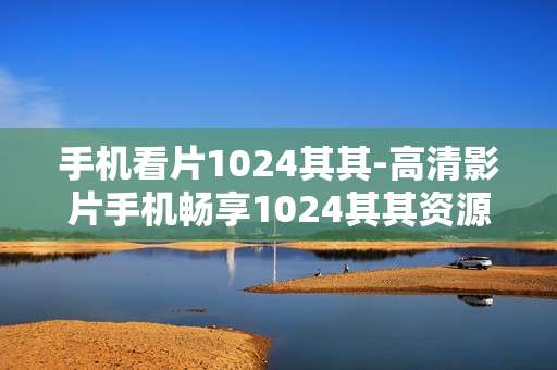 手机看片1024其其-高清影片手机畅享1024其其资源