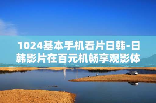 1024基本手机看片日韩-日韩影片在百元机畅享观影体验
