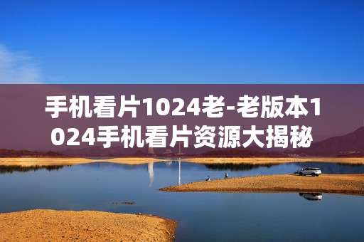 手机看片1024老-老版本1024手机看片资源大揭秘