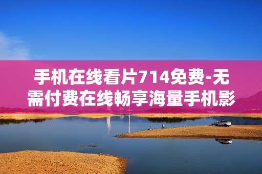 手机在线看片714免费-无需付费在线畅享海量手机影片 手机在线看片714免费-无需付费在线畅享海量手机影片