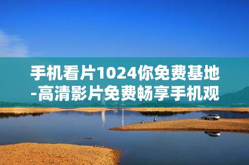手机看片1024你免费基地-高清影片免费畅享手机观影好去处