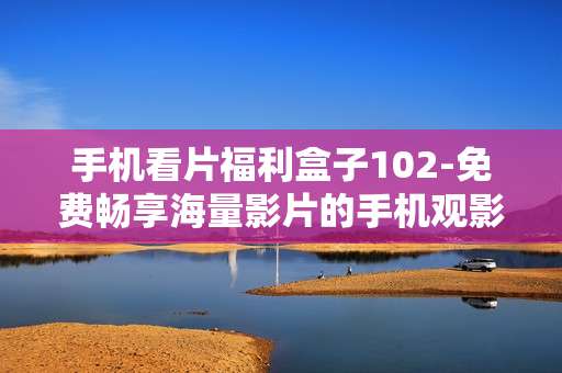 手机看片福利盒子102-免费畅享海量影片的手机观影神器 手机看片福利盒子102-免费畅享海量影片的手机观影神器