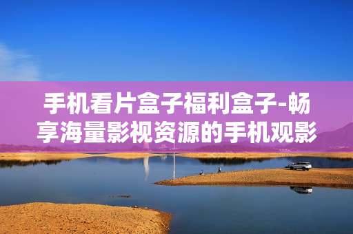 手机看片盒子福利盒子-畅享海量影视资源的手机观影神器