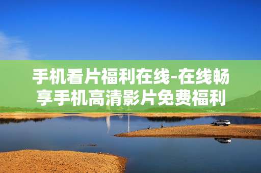 手机看片福利在线-在线畅享手机高清影片免费福利