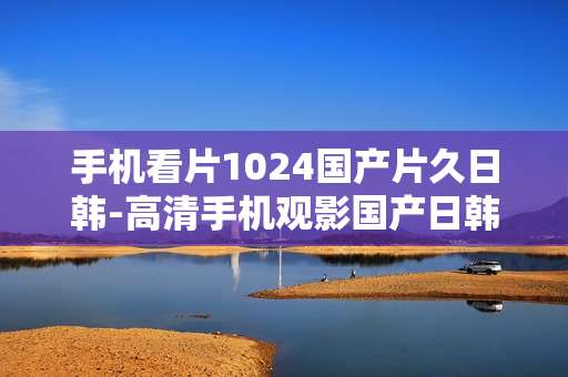 手机看片1024国产片久日韩-高清手机观影国产日韩影片资源畅享 手机看片1024国产片久日韩-高清手机观影国产日韩影片资源畅享