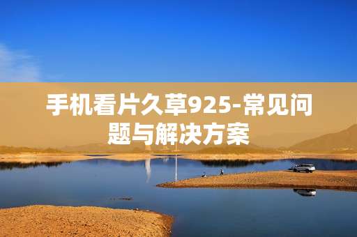 手机看片久草925-常见问题与解决方案 手机看片久草925-常见问题与解决方案