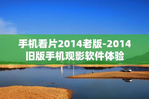 手机看片2014老版-2014旧版手机观影软件体验