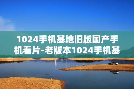 1024手机基地旧版国产手机看片-老版本1024手机基地适配国产机观影体验 1024手机基地旧版国产手机看片-老版本1024手机基地适配国产机观影体验