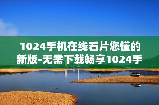 1024手机在线看片您懂的新版-无需下载畅享1024手机在线新片体验