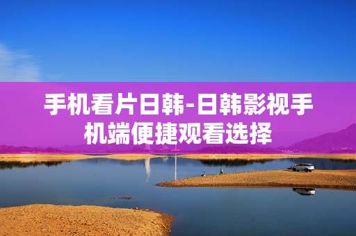 手机看片日韩-日韩影视手机端便捷观看选择