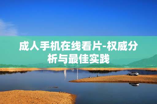 成人手机在线看片-权威分析与最佳实践 成人手机在线看片-权威分析与最佳实践